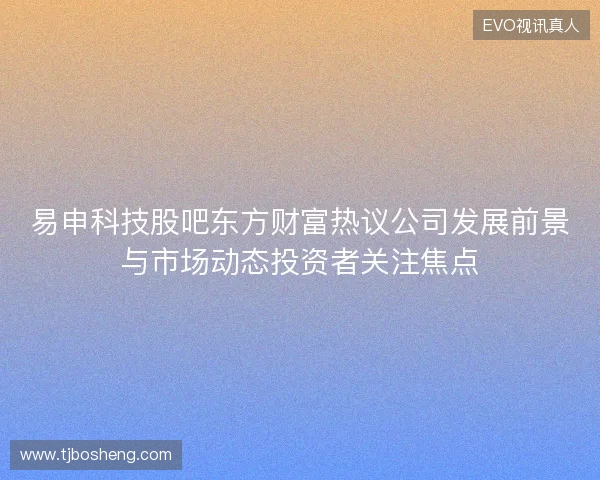 易申科技股吧东方财富热议公司发展前景与市场动态投资者关注焦点