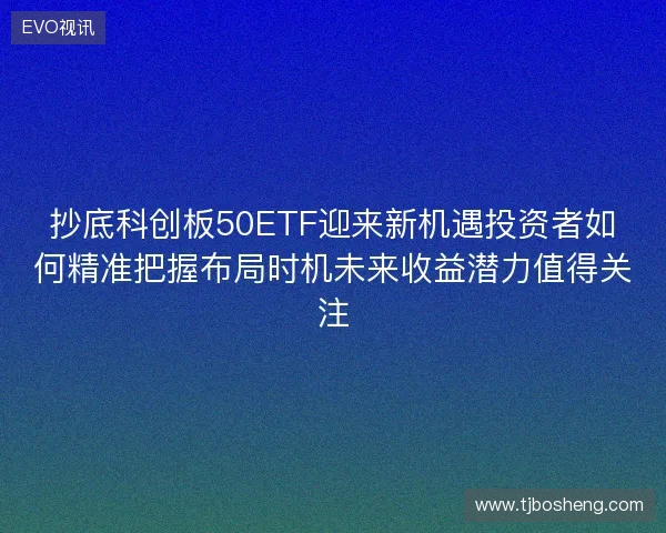 抄底科创板50ETF迎来新机遇投资者如何精准把握布局时机未来收益潜力值得关注