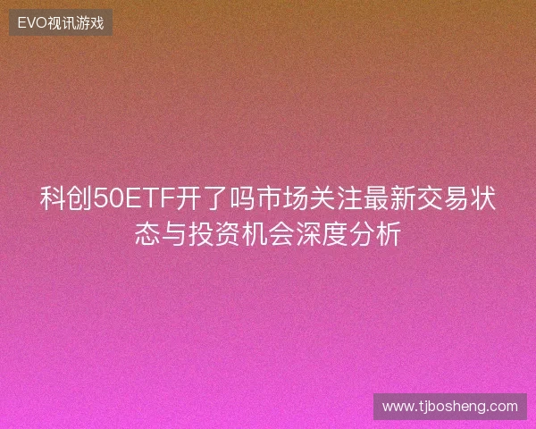 科创50ETF开了吗市场关注最新交易状态与投资机会深度分析