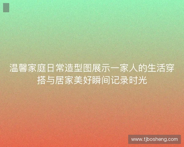 温馨家庭日常造型图展示一家人的生活穿搭与居家美好瞬间记录时光