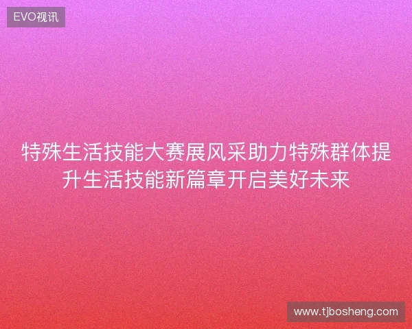 特殊生活技能大赛展风采助力特殊群体提升生活技能新篇章开启美好未来