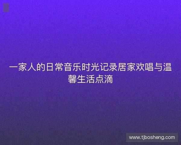 一家人的日常音乐时光记录居家欢唱与温馨生活点滴