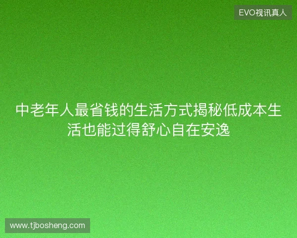 中老年人最省钱的生活方式揭秘低成本生活也能过得舒心自在安逸