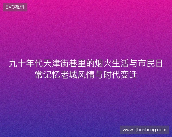 九十年代天津街巷里的烟火生活与市民日常记忆老城风情与时代变迁